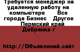 Требуется менеджер на удаленную работу на компьютере!!  - Все города Бизнес » Другое   . Пермский край,Добрянка г.